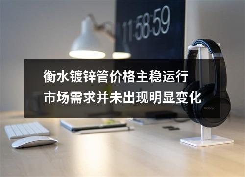 衡水镀锌管价格主稳运行 市场需求并未出现明显变化