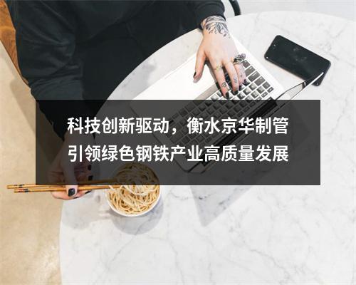 科技创新驱动，衡水京华制管引领绿色钢铁产业高质量发展